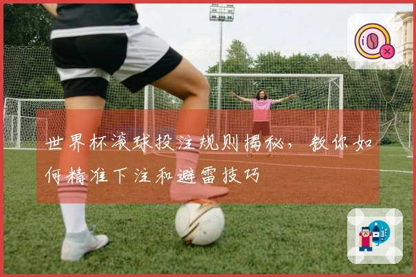 世界杯滚球投注规则揭秘，教你如何精准下注和避雷技巧