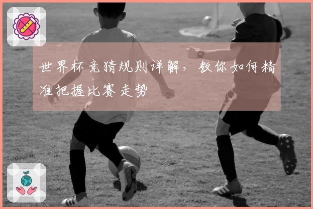 世界杯竞猜规则详解，教你如何精准把握比赛走势
